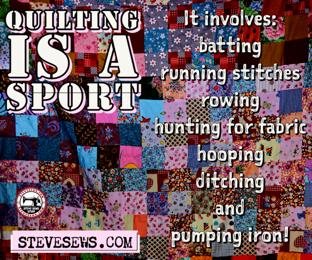 Quilt is a sport it involves It involves:
batting
running stitches
rowing
hunting for fabric
hooping
ditching
and
pumping iron!